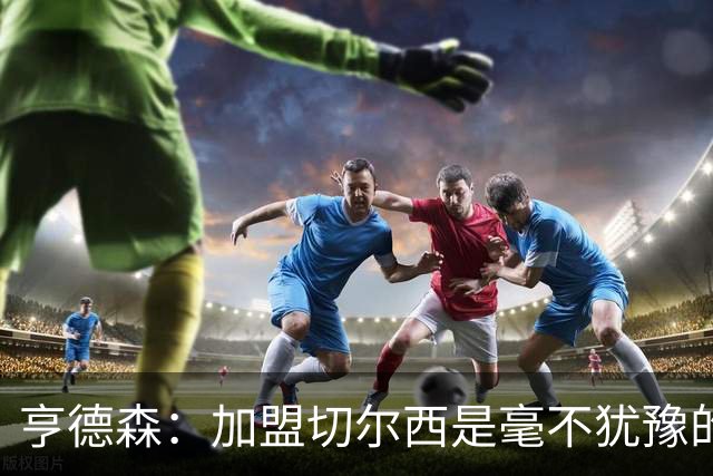 亨德森：加盟切尔西是毫不犹豫的决定 我做的一切都是为了团队