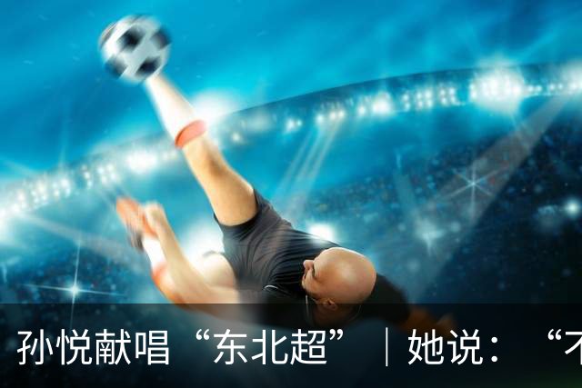 孙悦献唱“东北超”｜她说：“不管谁赢，都是东北人赢！”