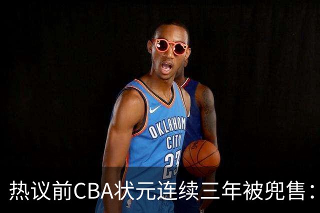 热议前CBA状元连续三年被兜售：被租借至辽宁合同期内成最大阻力