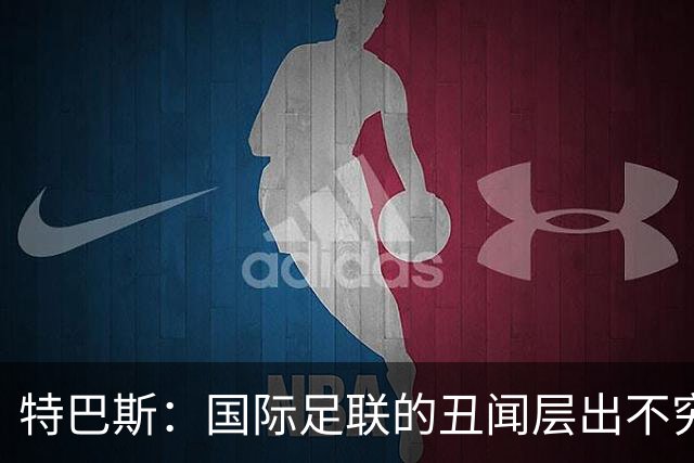 特巴斯：国际足联的丑闻层出不穷，他们不能只是道歉了事