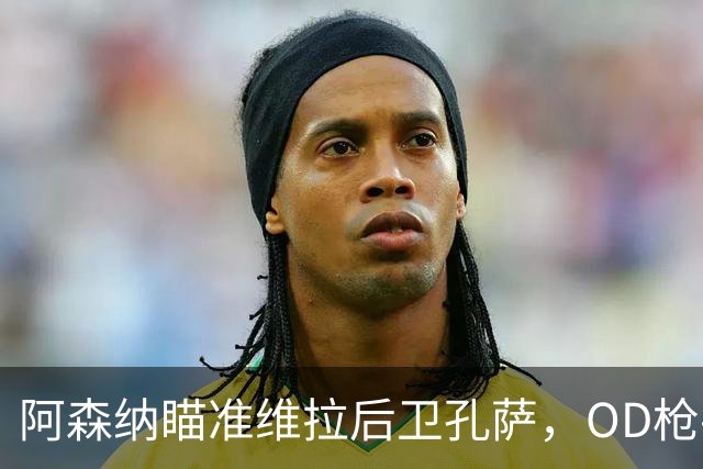 阿森纳瞄准维拉后卫孔萨，OD枪手准备报价补强防线