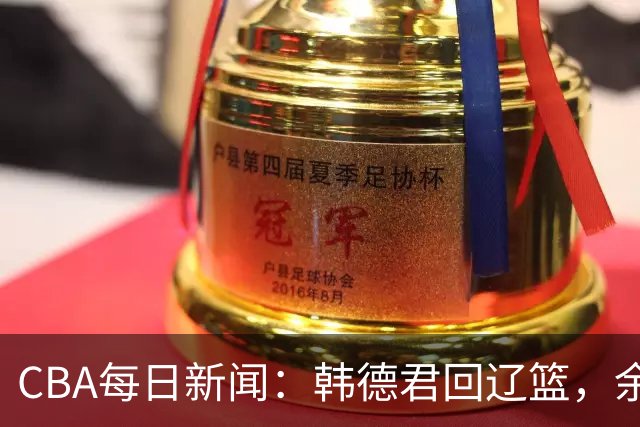 CBA每日新闻：韩德君回辽篮，余嘉豪结束留洋，张镇麟新合同曝光