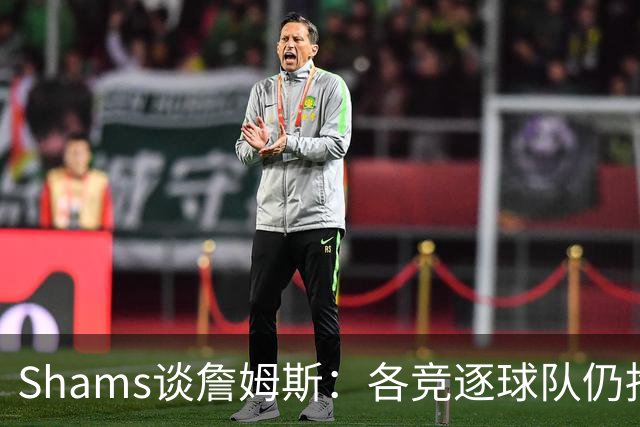 Shams谈詹姆斯：各竞逐球队仍抱有期望，每日与富保罗保持联系