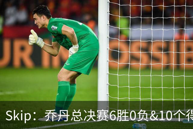 Skip：乔丹总决赛6胜0负&10个得分王 詹姆斯只是个虚假的持久GOAT